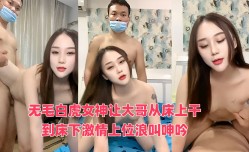 无毛白虎女神让大哥从床上干到床下激情上位浪叫呻吟，无毛白虎逼真骚，呻吟可射不要错过